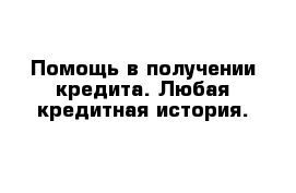 Помощь в получении кредита. Любая кредитная история.